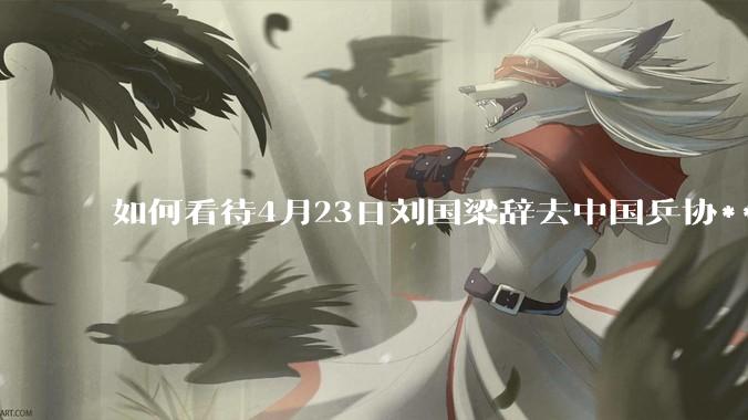 如何看待4月23日刘国梁辞去中国乒协***职务?