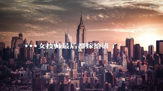 ***女技师最后都嫁给谁了？